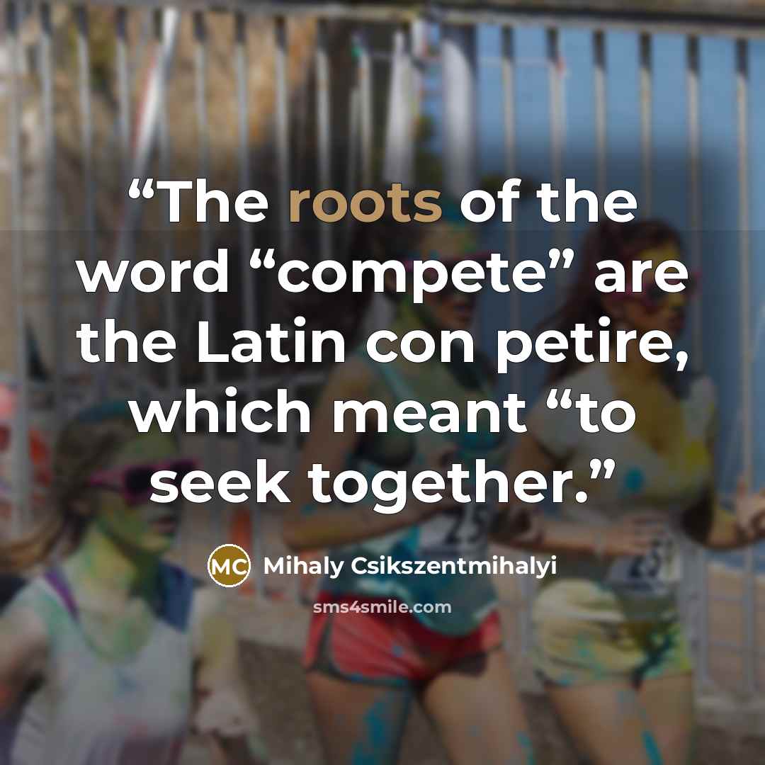 “The roots of the word “compete” are the Latin con petire, which meant “to seek together.” quote by Mihaly Csikszentmihalyi