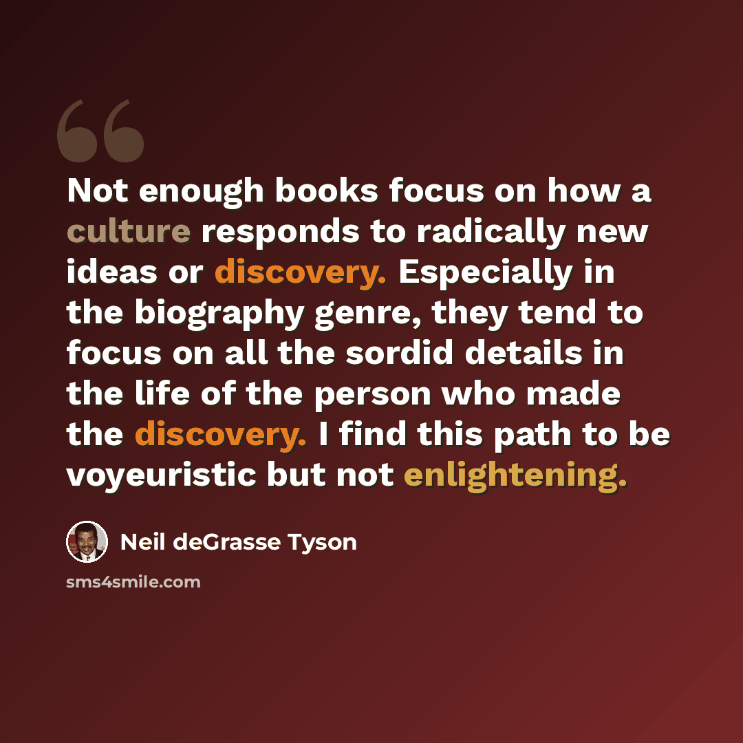 “Not enough books focus on how a culture responds to radically new ideas or discovery. Especially in the biography genre, they tend to focus on all the sordid details in the life of the person who made the discovery. I find this path to be voyeuristic but not enlightening.” quote by Neil deGrasse Tyson