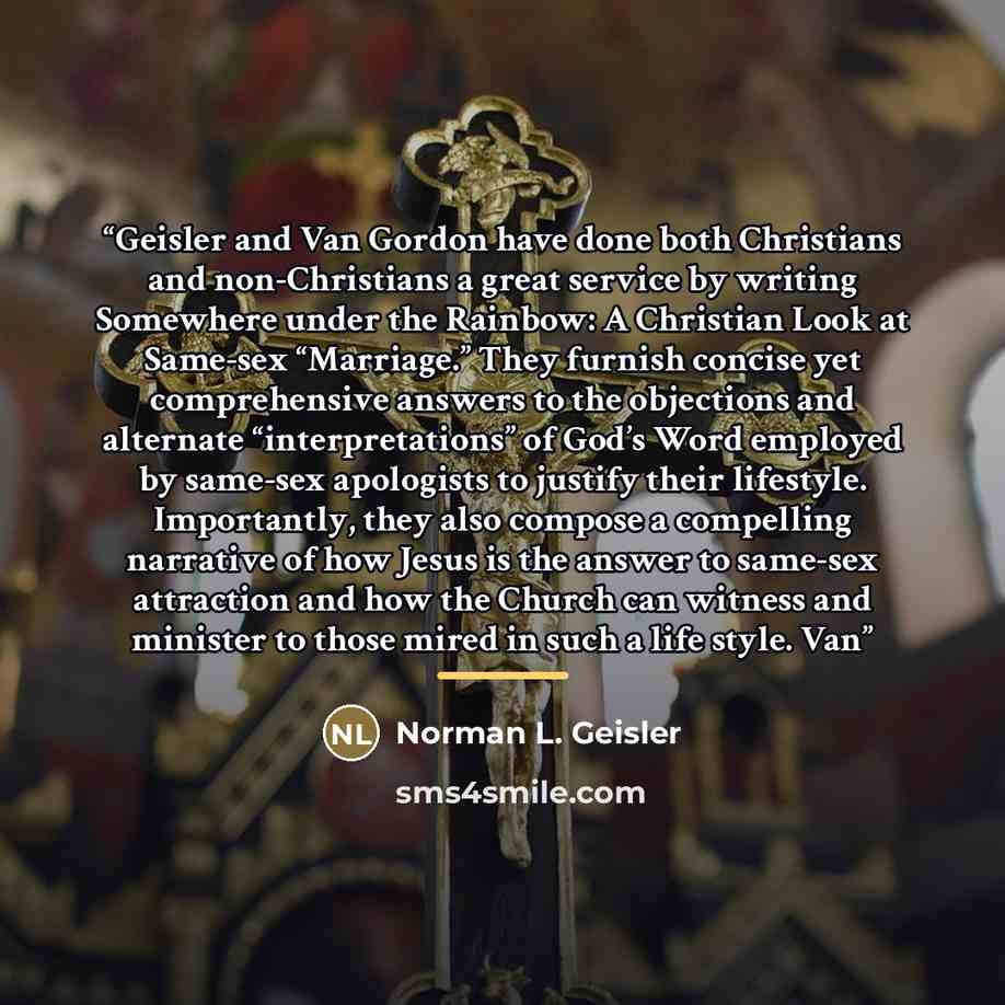 “Geisler and Van Gordon have done both Christians and non-Christians a great service by writing Somewhere under the Rainbow: A Christian Look at Same-sex “Marriage.” They furnish concise yet comprehensive answers to the objections and alternate “interpretations” of God’s Word employed by same-sex…” quote by Norman L. Geisler