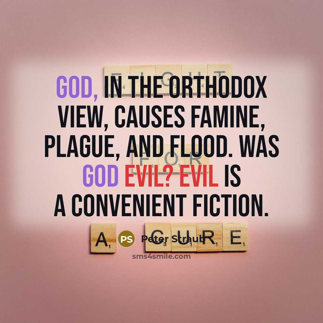 “God, in the orthodox view, causes famine, plague, and flood. Was God evil? Evil is a convenient fiction.” quote by Peter Straub