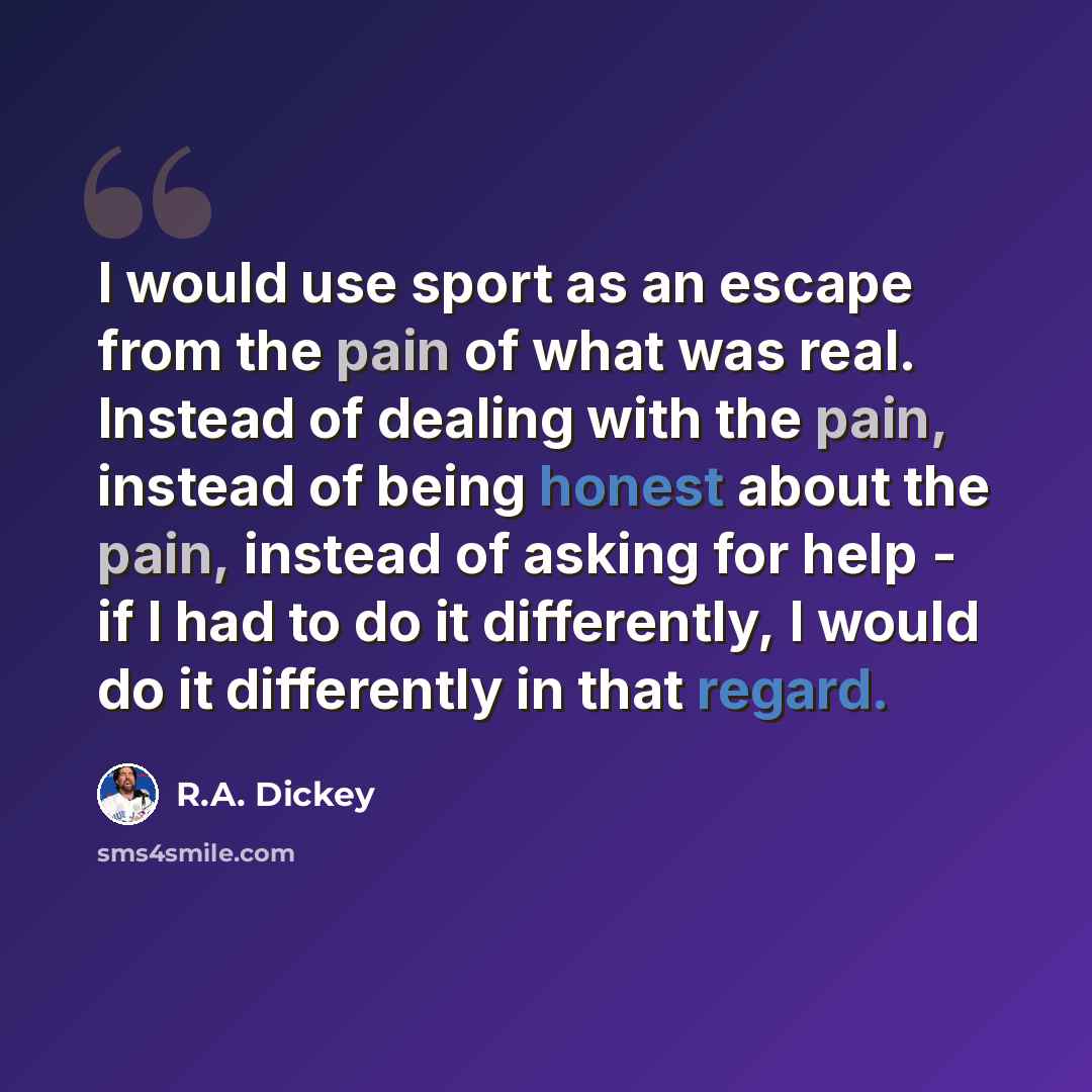 “I would use sport as an escape from the pain of what was real. Instead of dealing with the pain, instead of being honest about the pain, instead of asking for help - if I had to do it differently, I would do it differently in that regard.” quote by R.A. Dickey