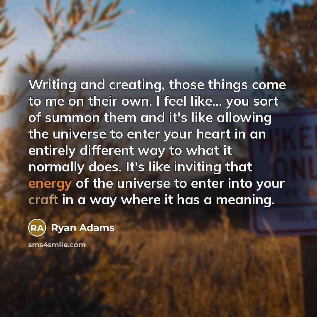 “Writing and creating, those things come to me on their own. I feel like... you sort of summon them and it's like allowing the universe to enter your heart in an entirely different way to what it normally does. It's like inviting that energy of the universe to enter into your craft in a way where…” quote by Ryan Adams