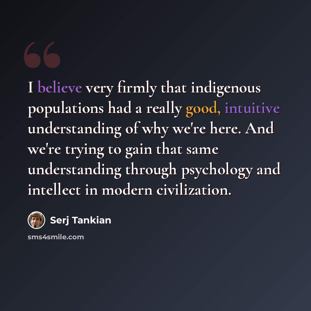 “I believe very firmly that indigenous populations had a really good, intuitive understanding of why we're here. And we're trying to gain that same understanding through psychology and intellect in modern civilization.” quote by Serj Tankian