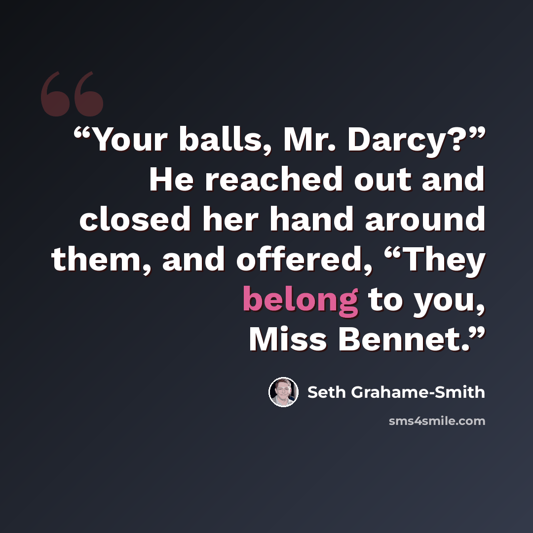 “Your balls, Mr. Darcy?” He reached out and closed her hand around them, and offered, “They belong to you, Miss Bennet.” quote by Seth Grahame-Smith