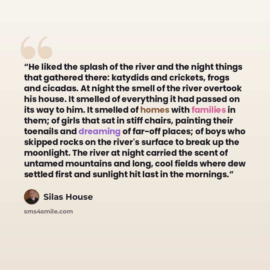 “He liked the splash of the river and the night things that gathered there: katydids and crickets, frogs and cicadas. At night the smell of the river overtook his house. It smelled of everything it had passed on its way to him. It smelled of homes with families in them; of girls that sat in stiff…” quote by Silas House