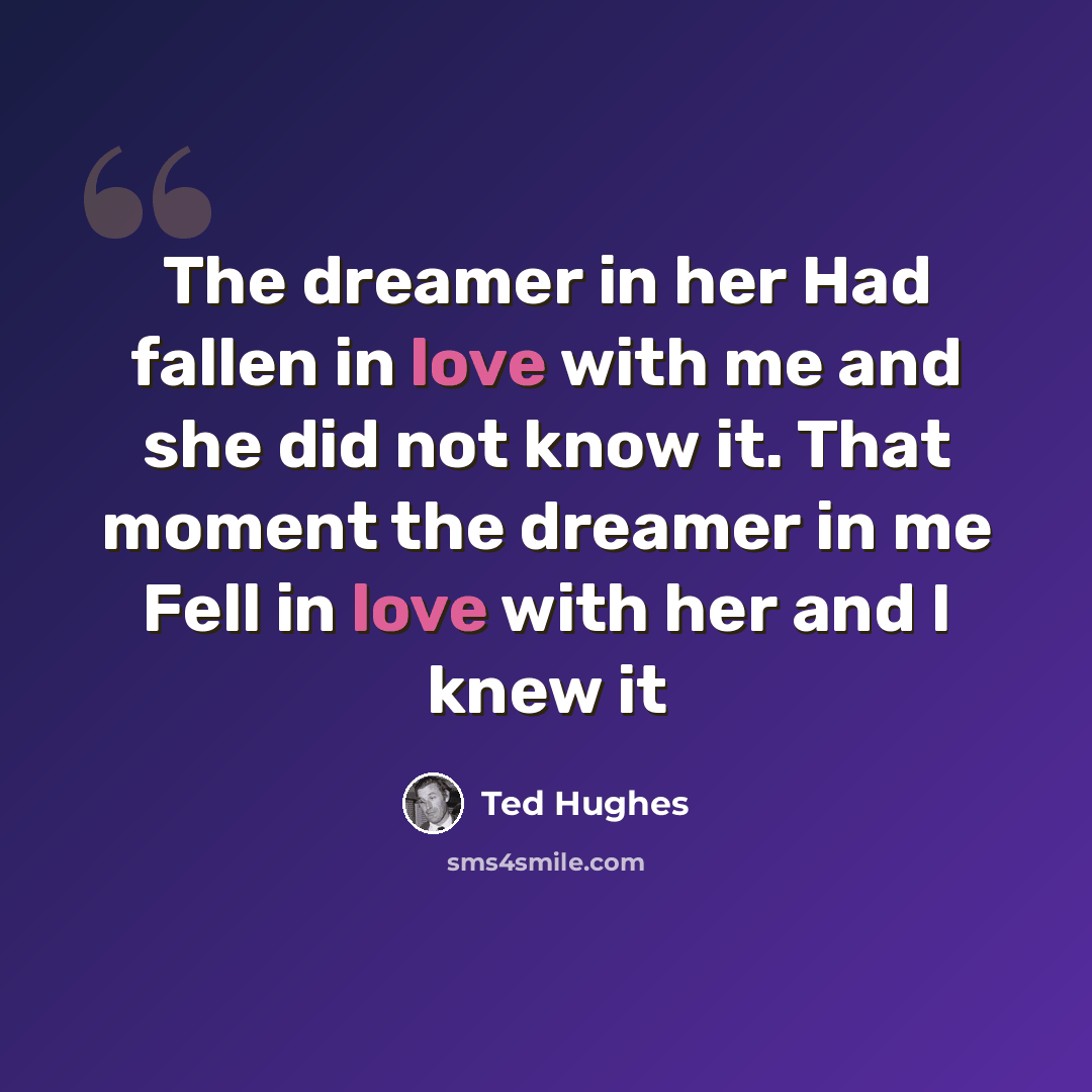 “The dreamer in her Had fallen in love with me and she did not know it. That moment the dreamer in me Fell in love with her and I knew it” quote by Ted Hughes
