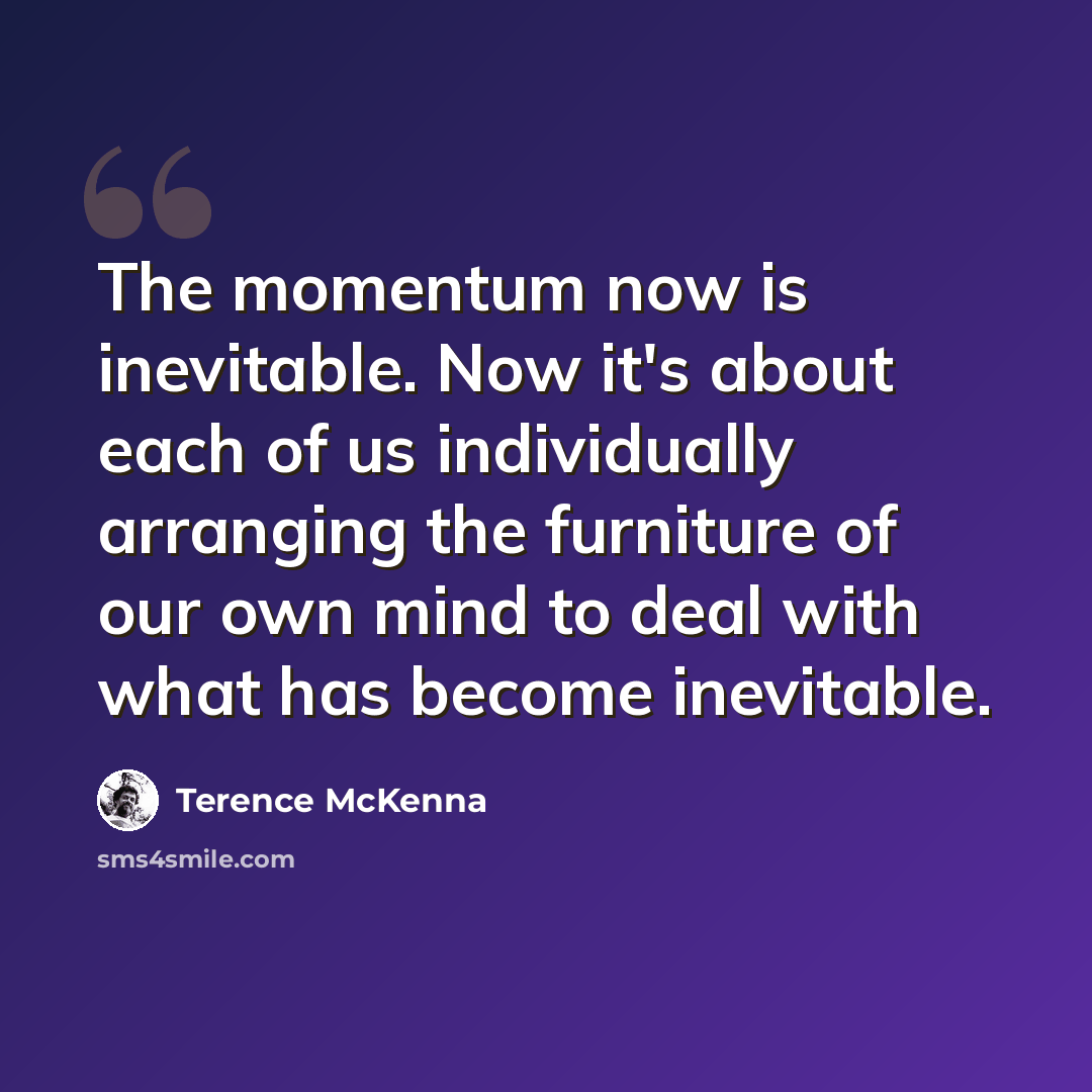 “The momentum now is inevitable. Now it's about each of us individually arranging the furniture of our own mind to deal with what has become inevitable.” quote by Terence McKenna