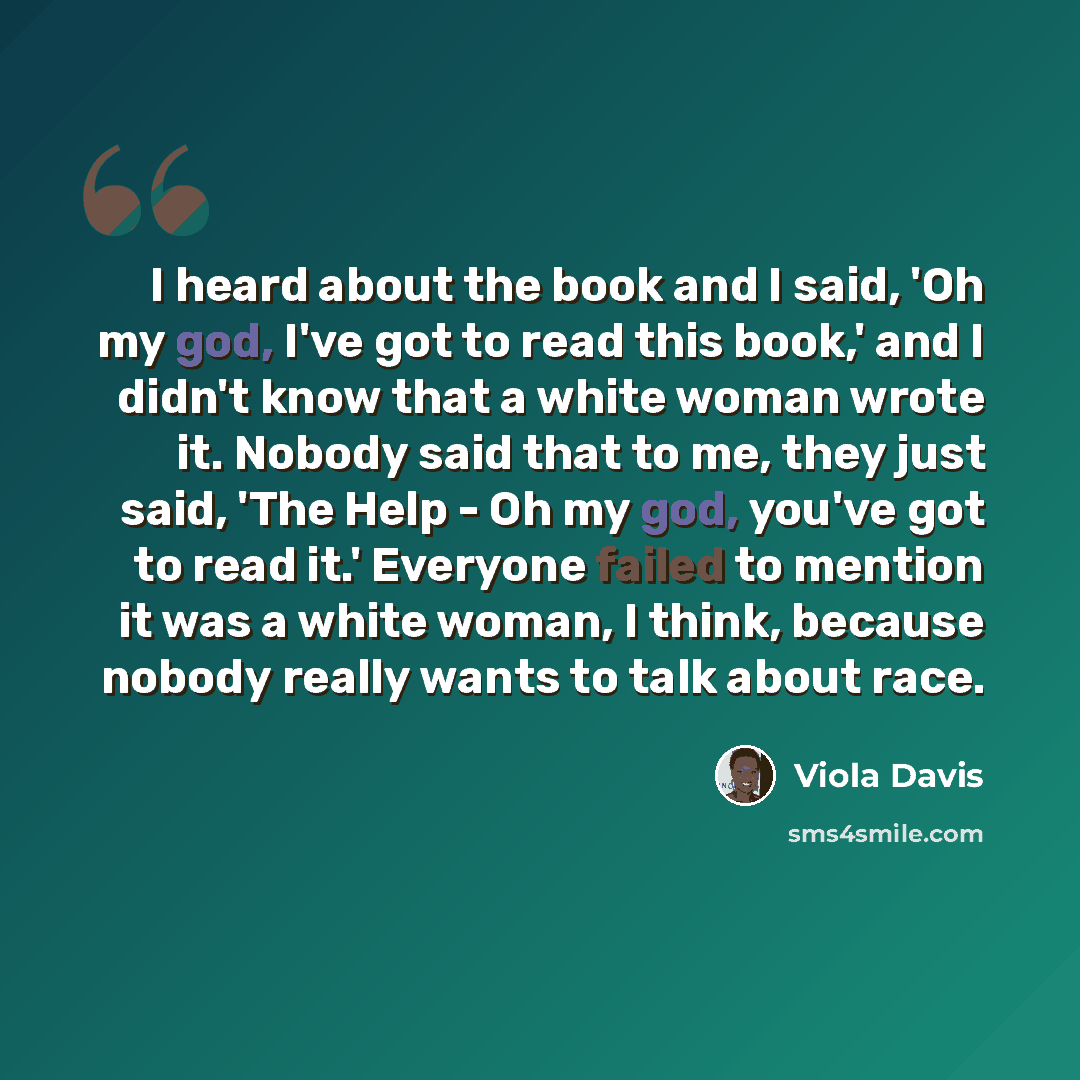 “I heard about the book and I said, 'Oh my god, I've got to read this book,' and I didn't know that a white woman wrote it. Nobody said that to me, they just said, 'The Help - Oh my god, you've got to read it.' Everyone failed to mention it was a white woman, I think, because nobody really wants to…” quote by Viola Davis