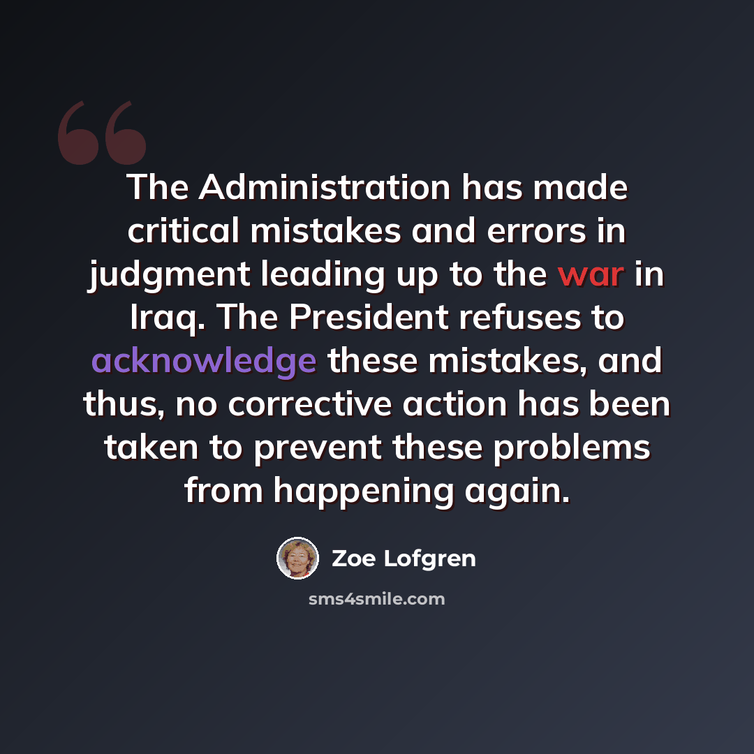 “The Administration has made critical mistakes and errors in judgment leading up to the war in Iraq. The President refuses to acknowledge these mistakes, and thus, no corrective action has been taken to prevent these problems from happening again.” quote by Zoe Lofgren