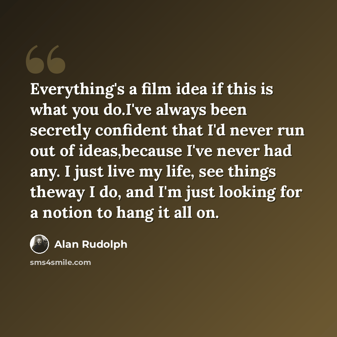 “Everything's a film idea if this is what you do.I've always been secretly confident that I'd never run out of ideas,because I've never had any. I just live my life, see things theway I do, and I'm just looking for a notion to hang it all on.” quote by Alan Rudolph