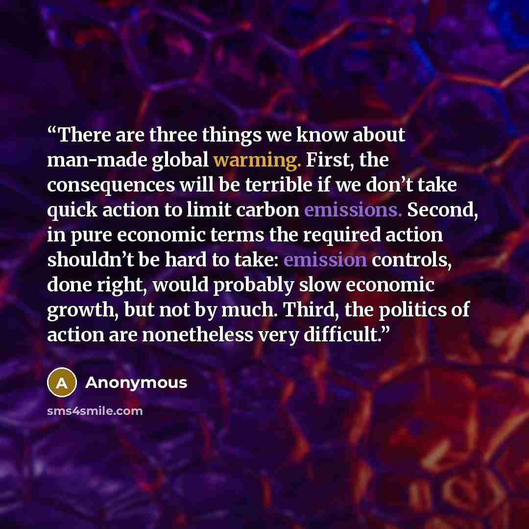“There are three things we know about man-made global warming. First, the consequences will be terrible if we don’t take quick action to limit carbon emissions. Second, in pure economic terms the required action shouldn’t be hard to take: emission controls, done right, would probably slow economic…” quote by Anonymous