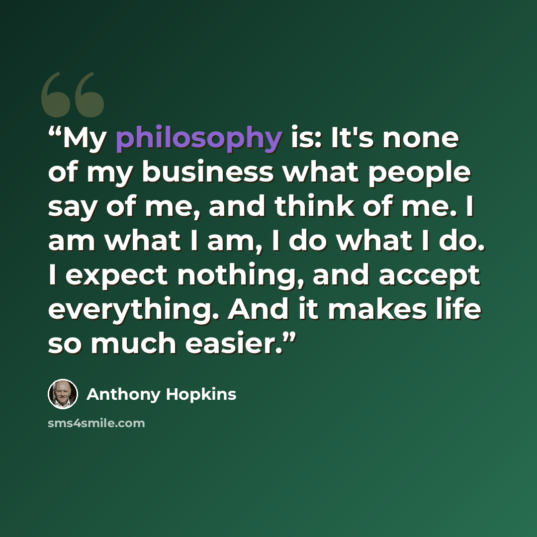 “My philosophy is: It's none of my business what people say of me, and think of me. I am what I am, I do what I do. I expect nothing, and accept everything. And it makes life so much easier.” quote by Anthony Hopkins