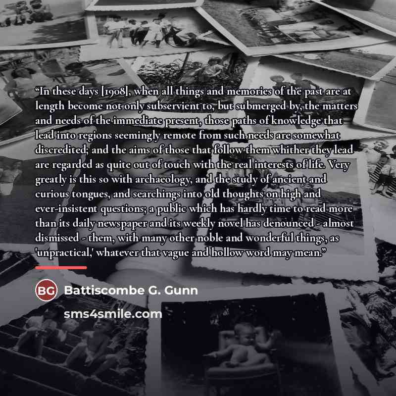 “In these days [1908], when all things and memories of the past are at length become not only subservient to, but submerged by, the matters and needs of the immediate present, those paths of knowledge that lead into regions seemingly remote from such needs are somewhat discredited; and the aims of…” quote by Battiscombe G. Gunn