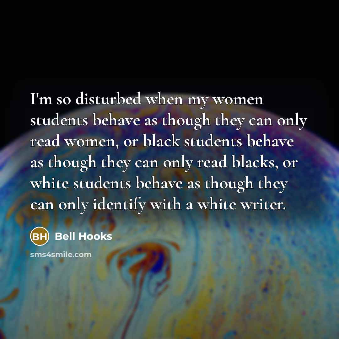 “I'm so disturbed when my women students behave as though they can only read women, or black students behave as though they can only read blacks, or white students behave as though they can only identify with a white writer.” quote by Bell Hooks