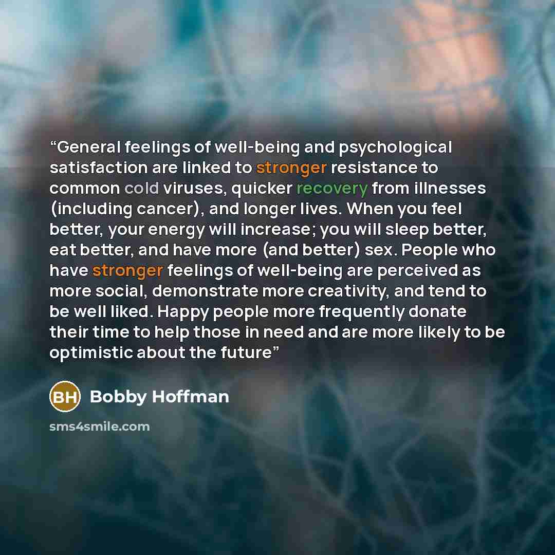 “General feelings of well-being and psychological satisfaction are linked to stronger resistance to common cold viruses, quicker recovery from illnesses (including cancer), and longer lives. When you feel better, your energy will increase; you will sleep better, eat better, and have more (and…” quote by Bobby Hoffman