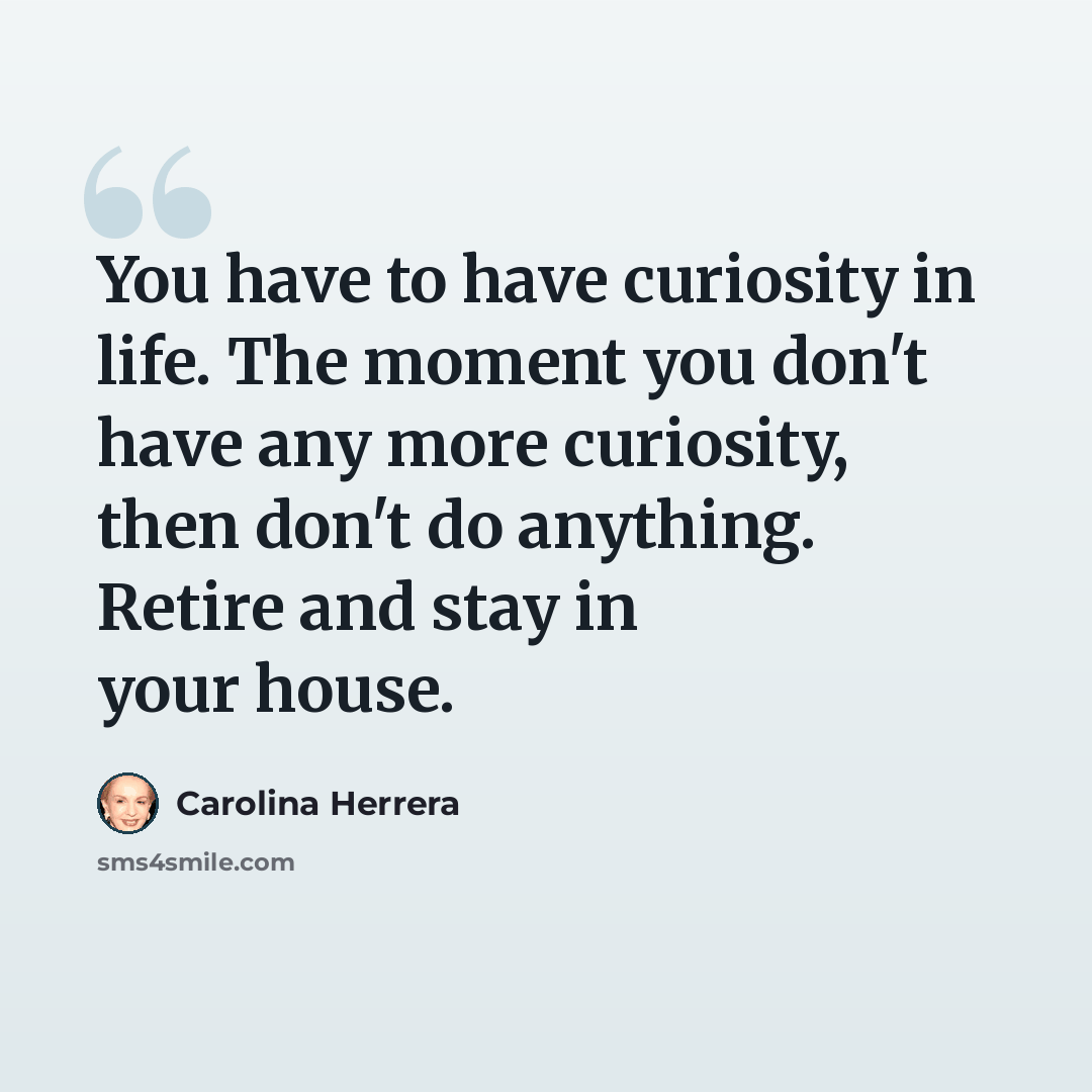 “You have to have curiosity in life. The moment you don't have any more curiosity, then don't do anything. Retire and stay in your house.” quote by Carolina Herrera