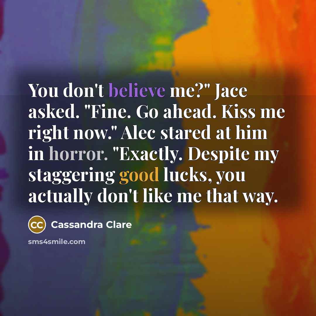 “You don't believe me?" Jace asked. "Fine. Go ahead. Kiss me right now." Alec stared at him in horror. "Exactly. Despite my staggering good lucks, you actually don't like me that way.” quote by Cassandra Clare