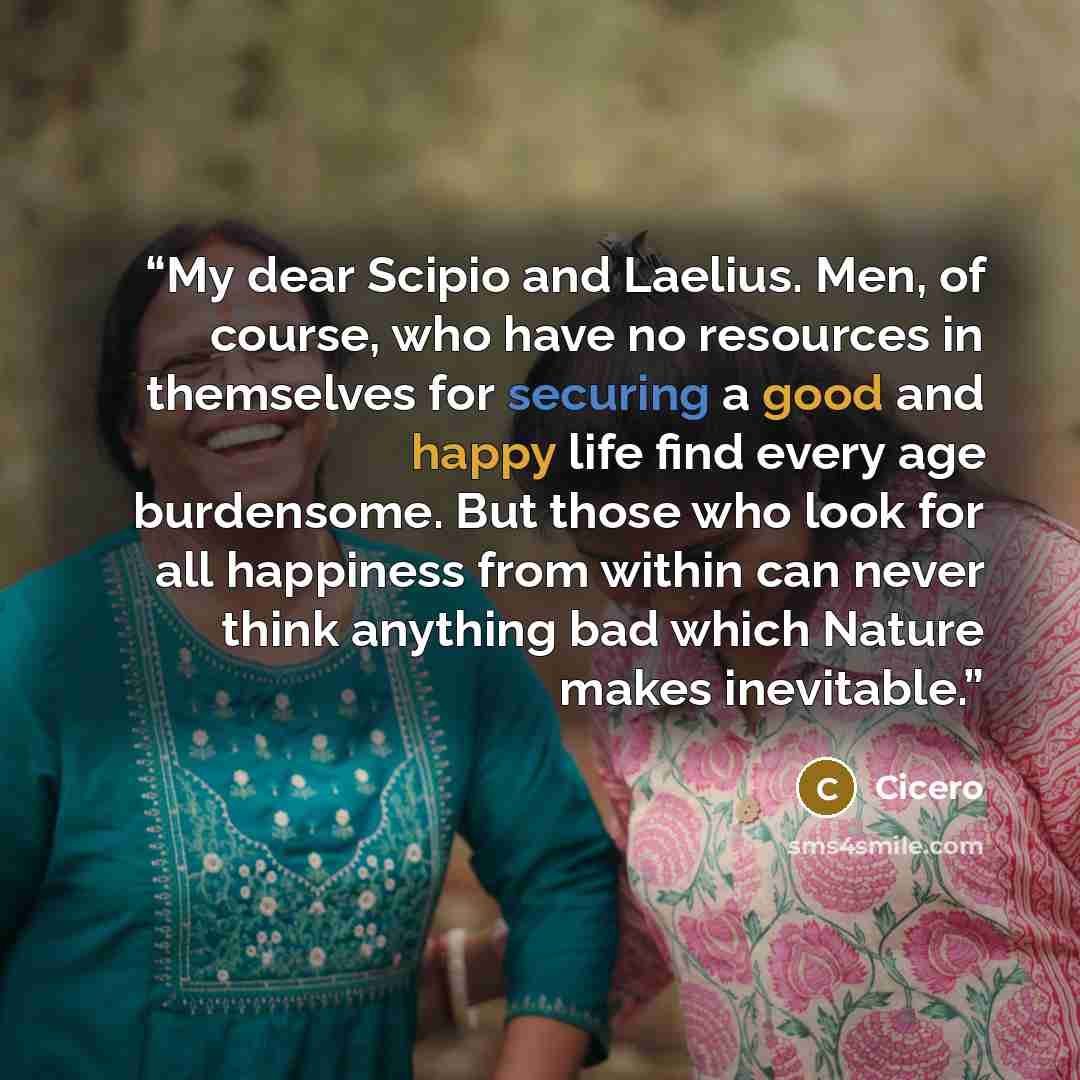 “My dear Scipio and Laelius. Men, of course, who have no resources in themselves for securing a good and happy life find every age burdensome. But those who look for all happiness from within can never think anything bad which Nature makes inevitable.” quote by Cicero