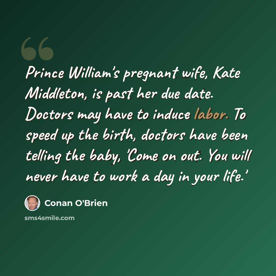 “Prince William's pregnant wife, Kate Middleton, is past her due date. Doctors may have to induce labor. To speed up the birth, doctors have been telling the baby, 'Come on out. You will never have to work a day in your life.'” quote by Conan O'Brien