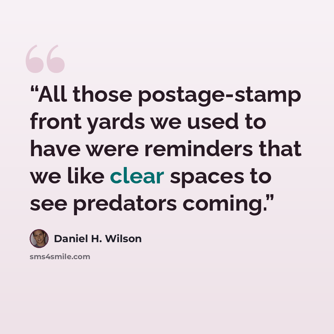 “All those postage-stamp front yards we used to have were reminders that we like clear spaces to see predators coming.” quote by Daniel H. Wilson