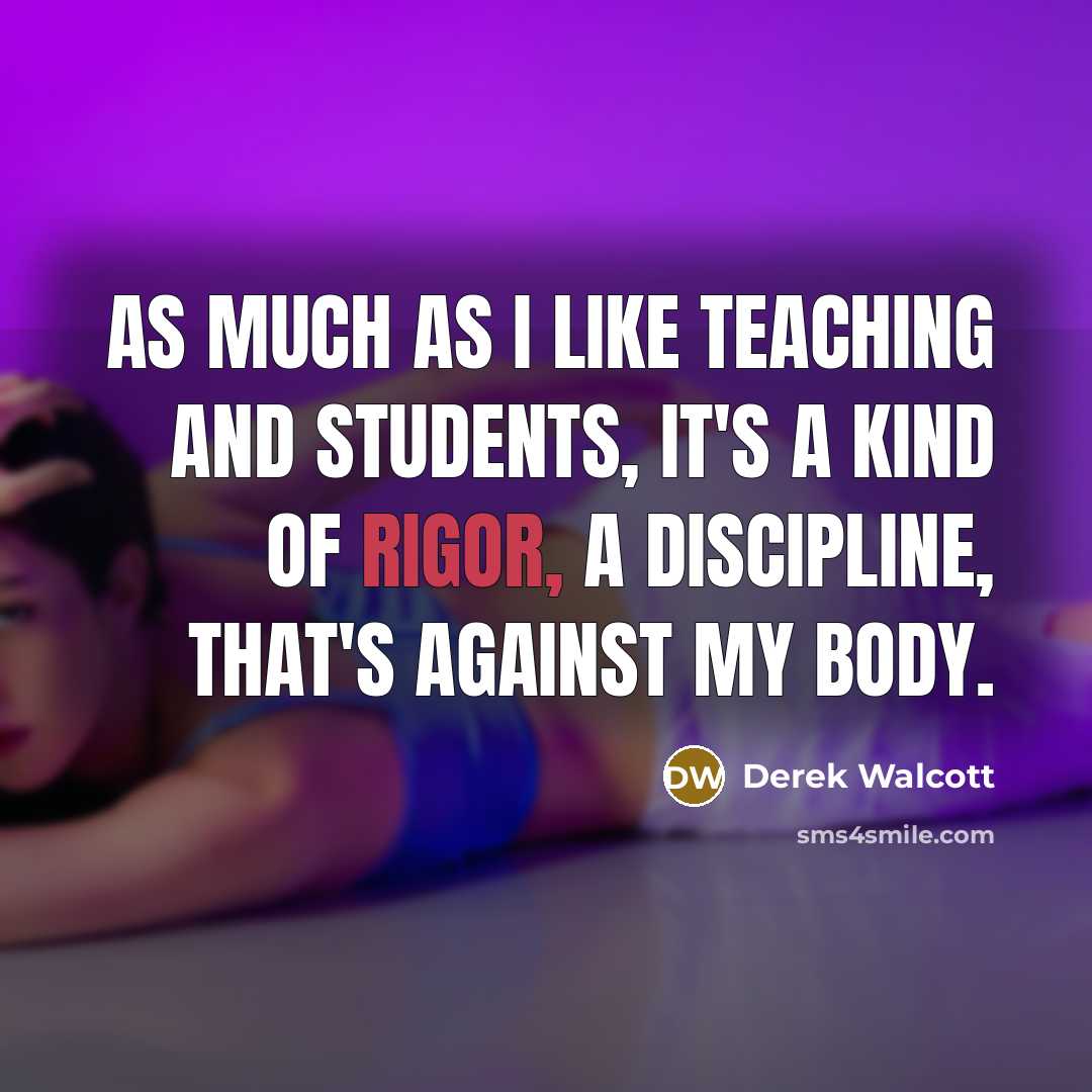 “As much as I like teaching and students, it's a kind of rigor, a discipline, that's against my body.” quote by Derek Walcott