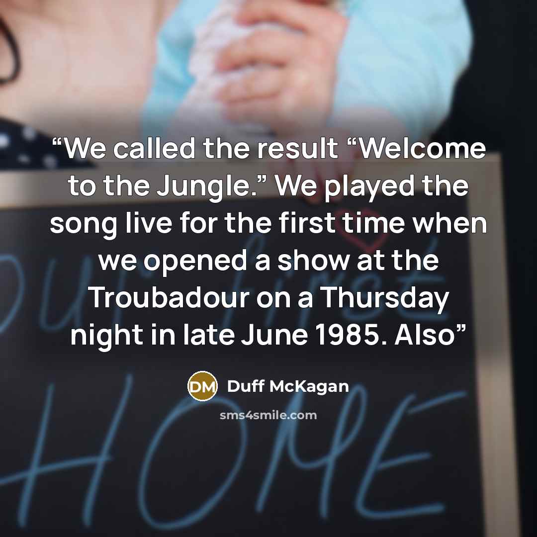 “We called the result “Welcome to the Jungle.” We played the song live for the first time when we opened a show at the Troubadour on a Thursday night in late June 1985. Also” quote by Duff McKagan