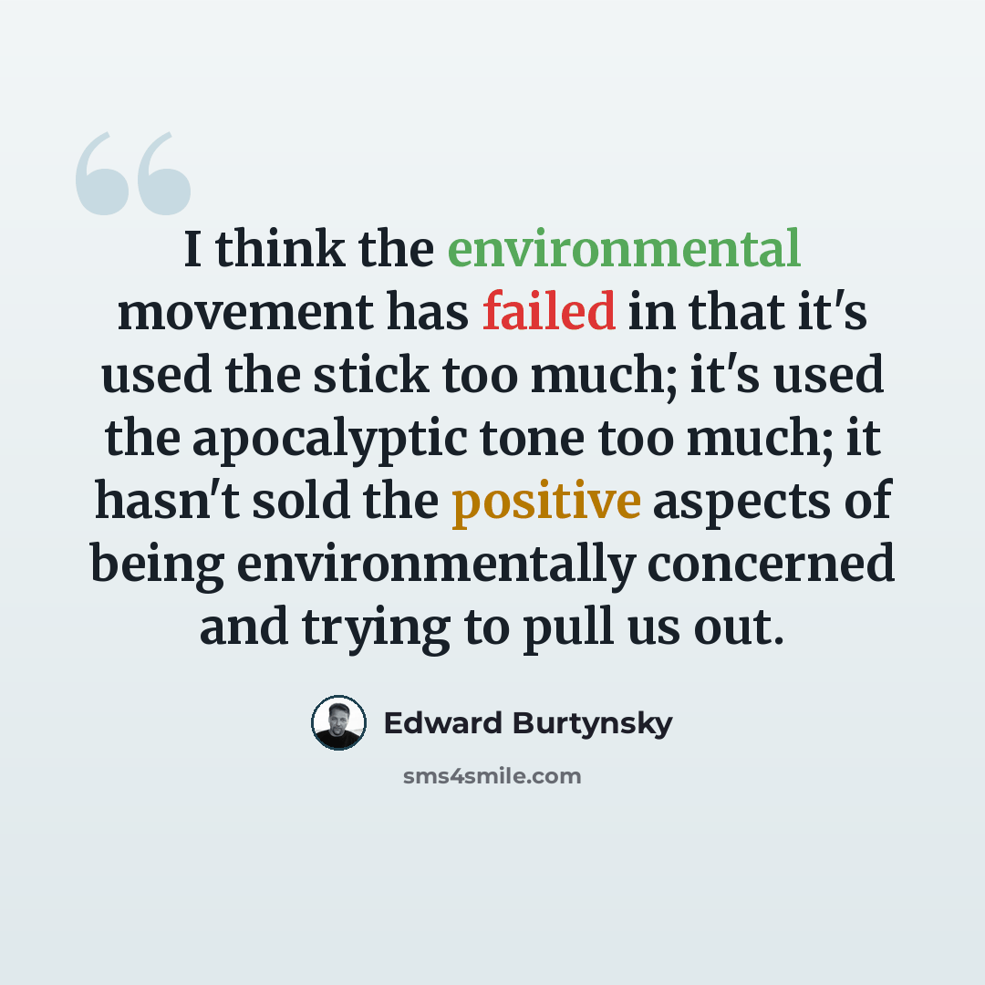 “I think the environmental movement has failed in that it's used the stick too much; it's used the apocalyptic tone too much; it hasn't sold the positive aspects of being environmentally concerned and trying to pull us out.” quote by Edward Burtynsky