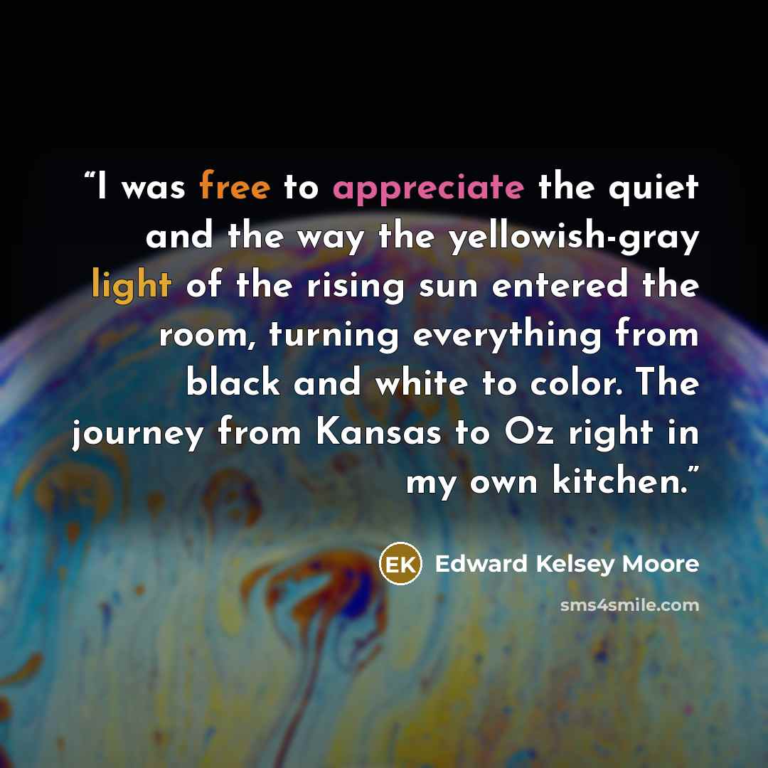 “I was free to appreciate the quiet and the way the yellowish-gray light of the rising sun entered the room, turning everything from black and white to color. The journey from Kansas to Oz right in my own kitchen.” quote by Edward Kelsey Moore
