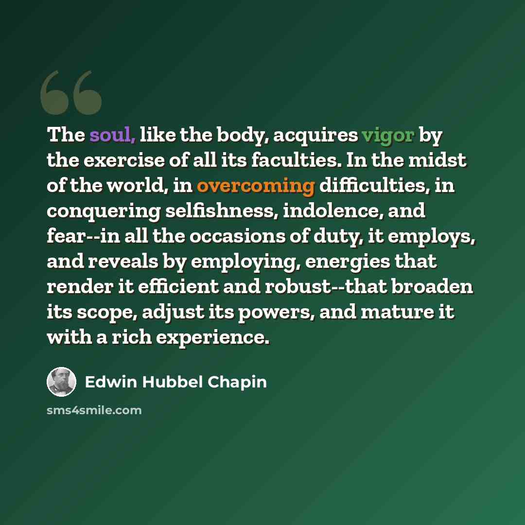 “The soul, like the body, acquires vigor by the exercise of all its faculties. In the midst of the world, in overcoming difficulties, in conquering selfishness, indolence, and fear--in all the occasions of duty, it employs, and reveals by employing, energies that render it efficient and…” quote by Edwin Hubbel Chapin