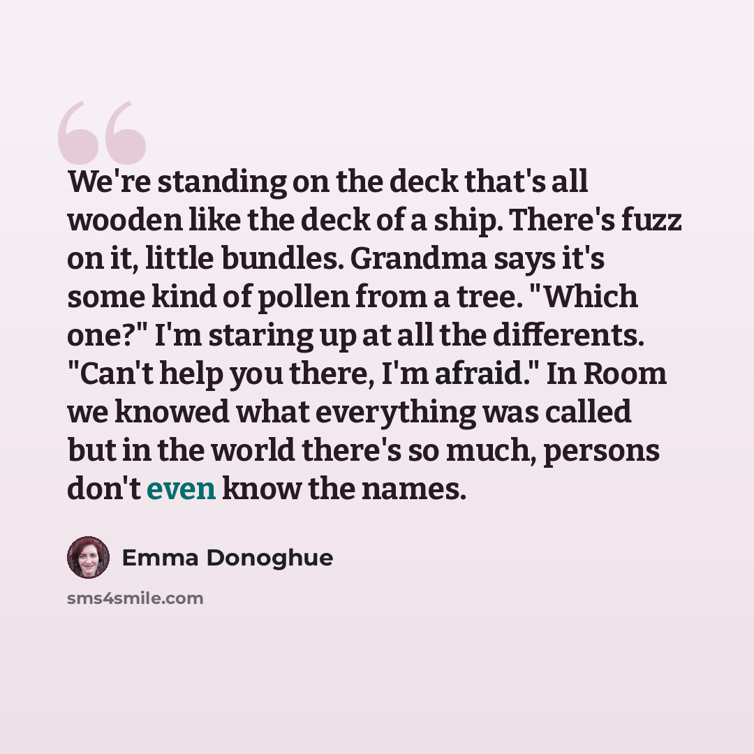 “We're standing on the deck that's all wooden like the deck of a ship. There's fuzz on it, little bundles. Grandma says it's some kind of pollen from a tree. "Which one?" I'm staring up at all the differents. "Can't help you there, I'm afraid." In Room we knowed what everything was called but in…” quote by Emma Donoghue