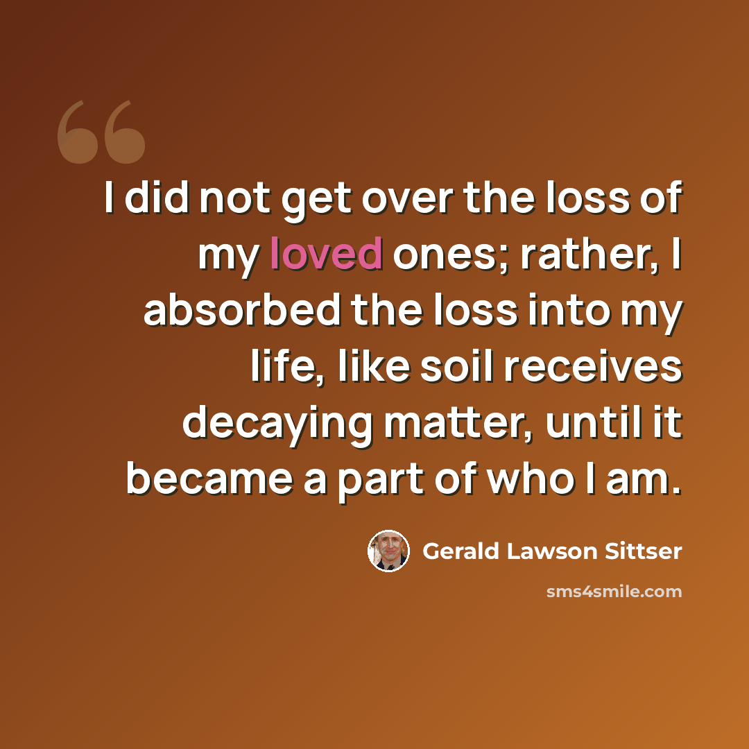 “I did not get over the loss of my loved ones; rather, I absorbed the loss into my life, like soil receives decaying matter, until it became a part of who I am.” quote by Gerald Lawson Sittser