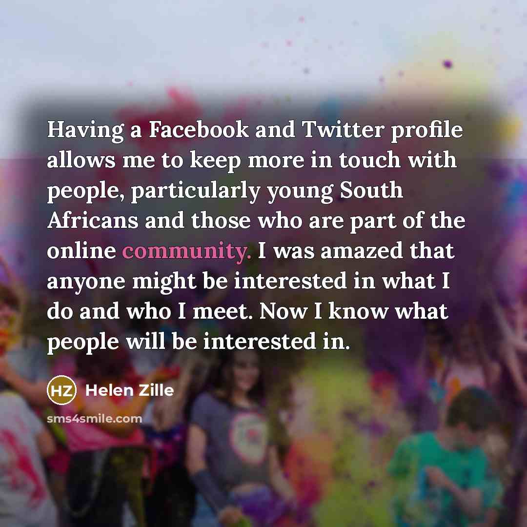 “Having a Facebook and Twitter profile allows me to keep more in touch with people, particularly young South Africans and those who are part of the online community. I was amazed that anyone might be interested in what I do and who I meet. Now I know what people will be interested in.” quote by Helen Zille