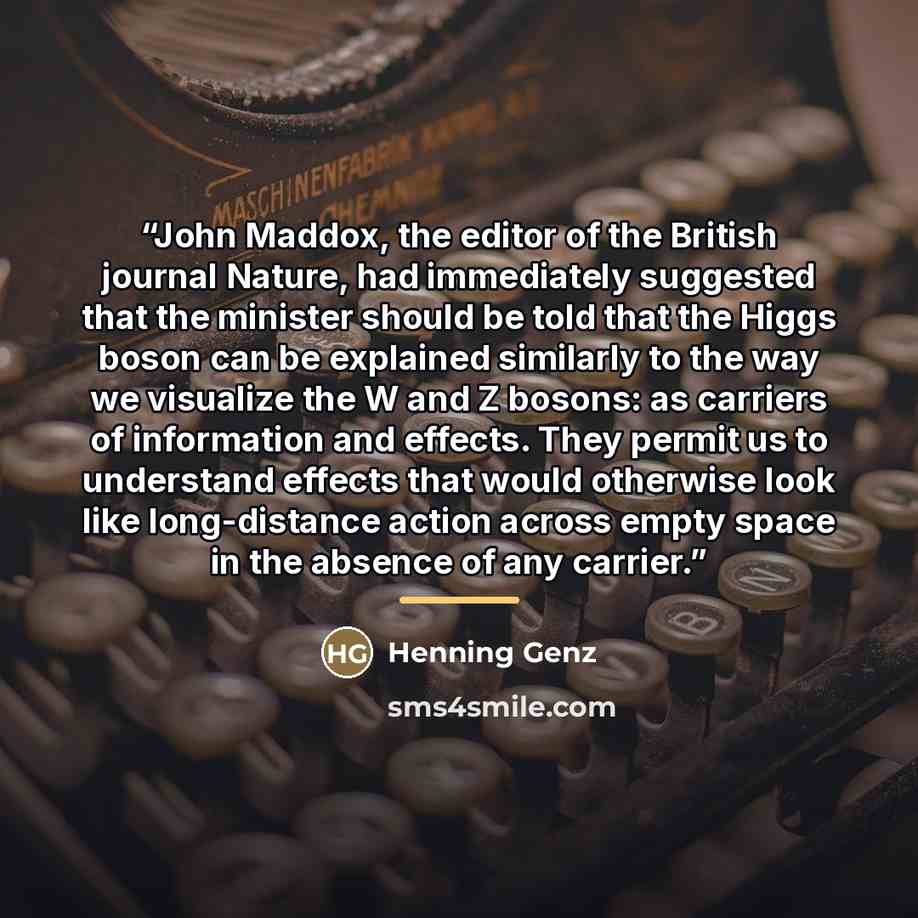 “John Maddox, the editor of the British journal Nature, had immediately suggested that the minister should be told that the Higgs boson can be explained similarly to the way we visualize the W and Z bosons: as carriers of information and effects. They permit us to understand effects that would…” quote by Henning Genz
