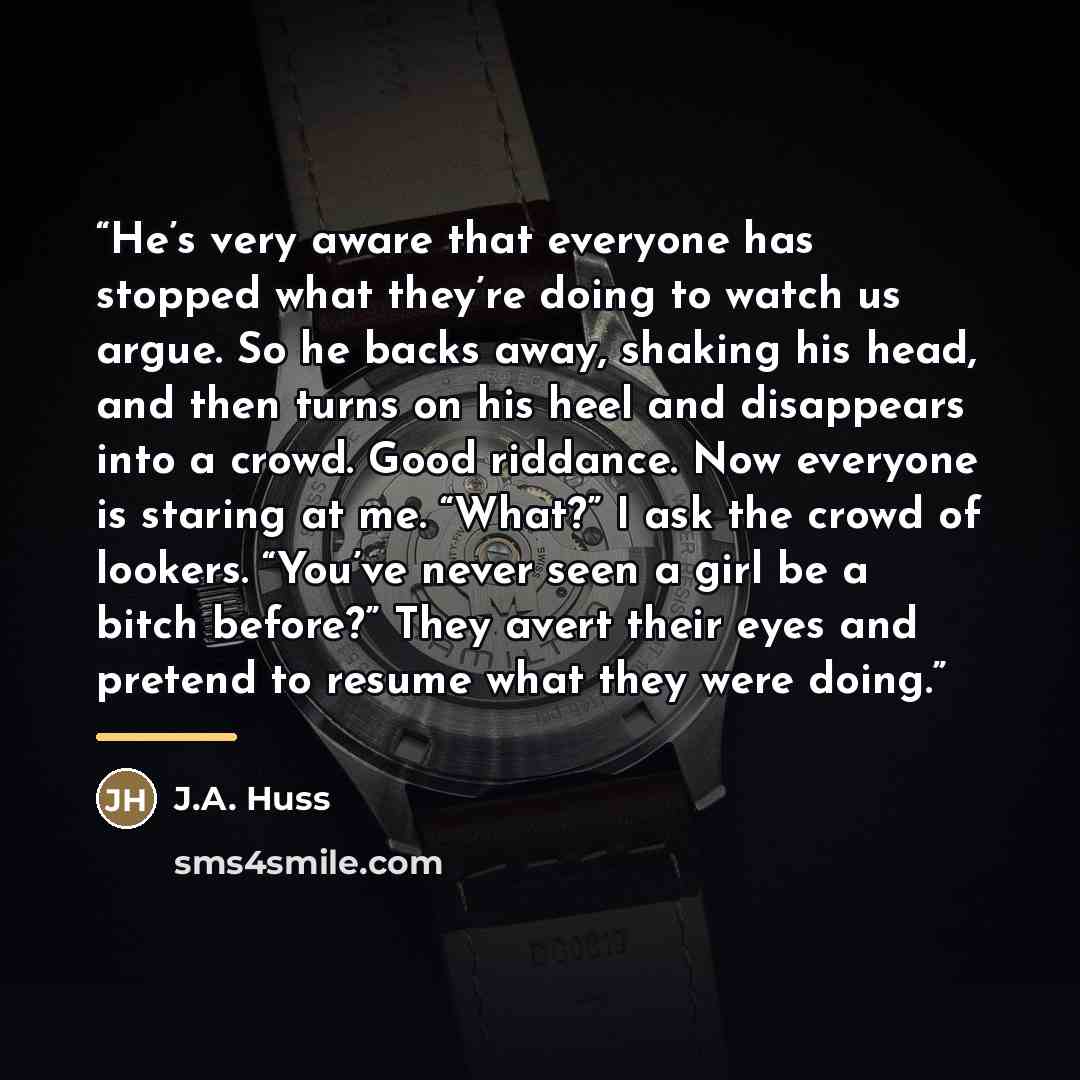 “He’s very aware that everyone has stopped what they’re doing to watch us argue. So he backs away, shaking his head, and then turns on his heel and disappears into a crowd. Good riddance. Now everyone is staring at me. “What?” I ask the crowd of lookers. “You’ve never seen a girl be a bitch…” quote by J.A. Huss