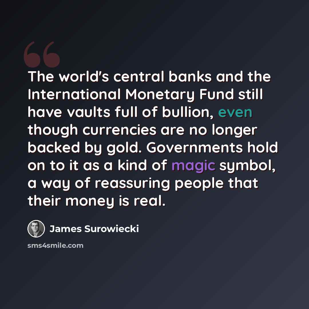 “The world's central banks and the International Monetary Fund still have vaults full of bullion, even though currencies are no longer backed by gold. Governments hold on to it as a kind of magic symbol, a way of reassuring people that their money is real.” quote by James Surowiecki