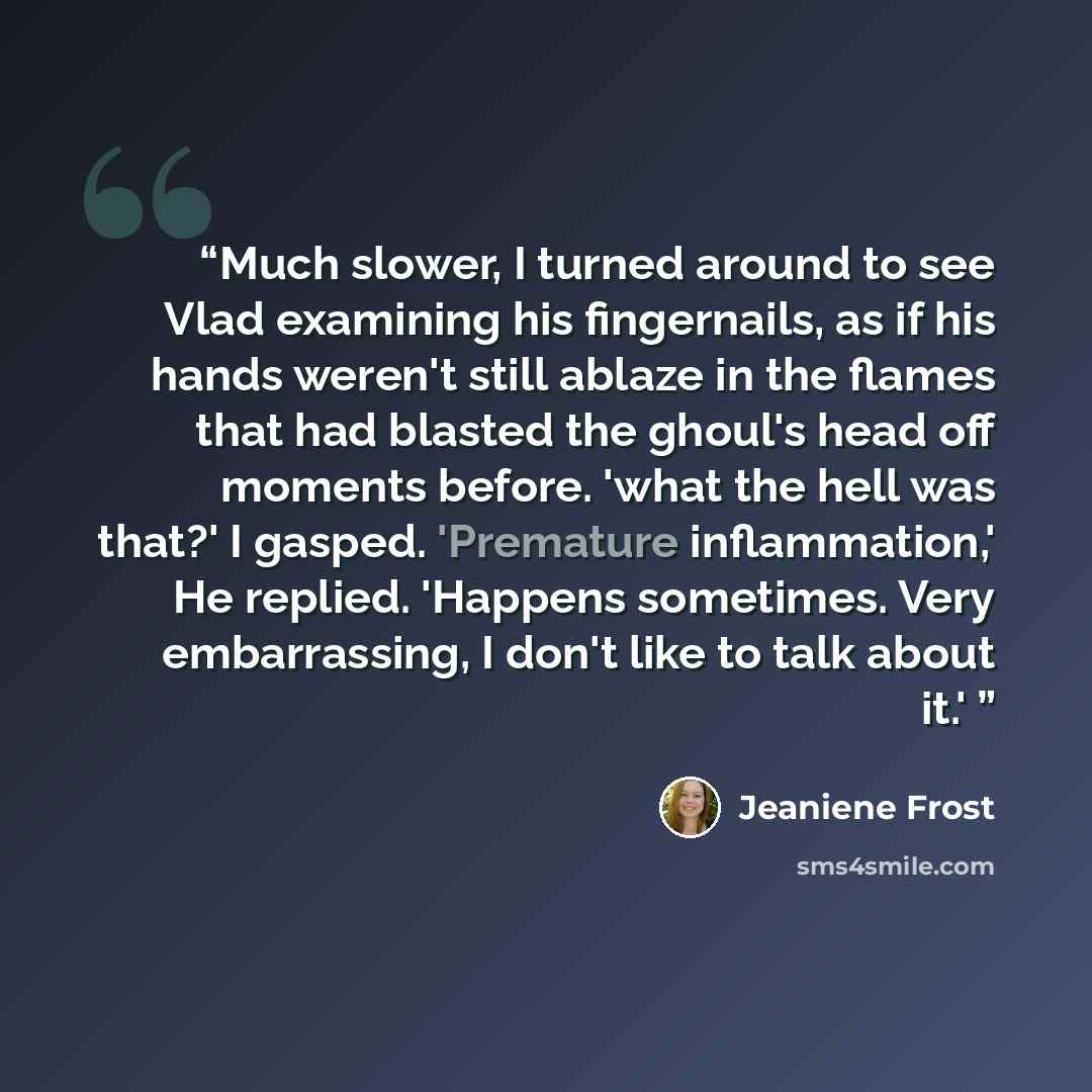 “Much slower, I turned around to see Vlad examining his fingernails, as if his hands weren't still ablaze in the flames that had blasted the ghoul's head off moments before. 'what the hell was that?' I gasped. 'Premature inflammation,' He replied. 'Happens sometimes. Very embarrassing, I don't like…” quote by Jeaniene Frost