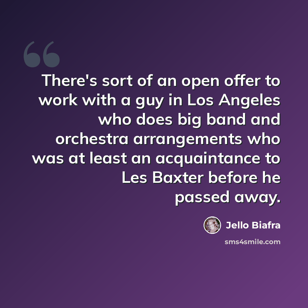 “There's sort of an open offer to work with a guy in Los Angeles who does big band and orchestra arrangements who was at least an acquaintance to Les Baxter before he passed away.” quote by Jello Biafra