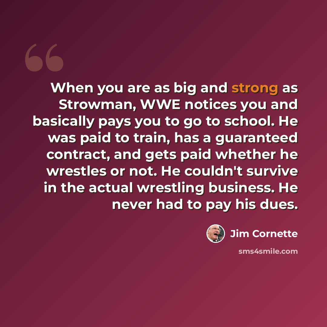 “When you are as big and strong as Strowman, WWE notices you and basically pays you to go to school. He was paid to train, has a guaranteed contract, and gets paid whether he wrestles or not. He couldn't survive in the actual wrestling business. He never had to pay his dues.” quote by Jim Cornette