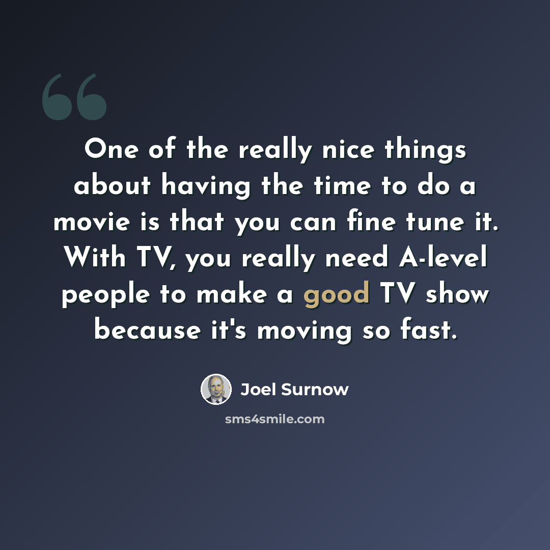 “One of the really nice things about having the time to do a movie is that you can fine tune it. With TV, you really need A-level people to make a good TV show because it's moving so fast.” quote by Joel Surnow