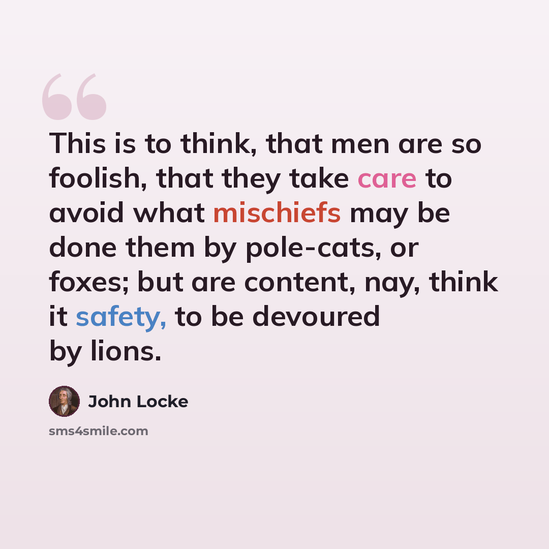 “This is to think, that men are so foolish, that they take care to avoid what mischiefs may be done them by pole-cats, or foxes; but are content, nay, think it safety, to be devoured by lions.” quote by John Locke