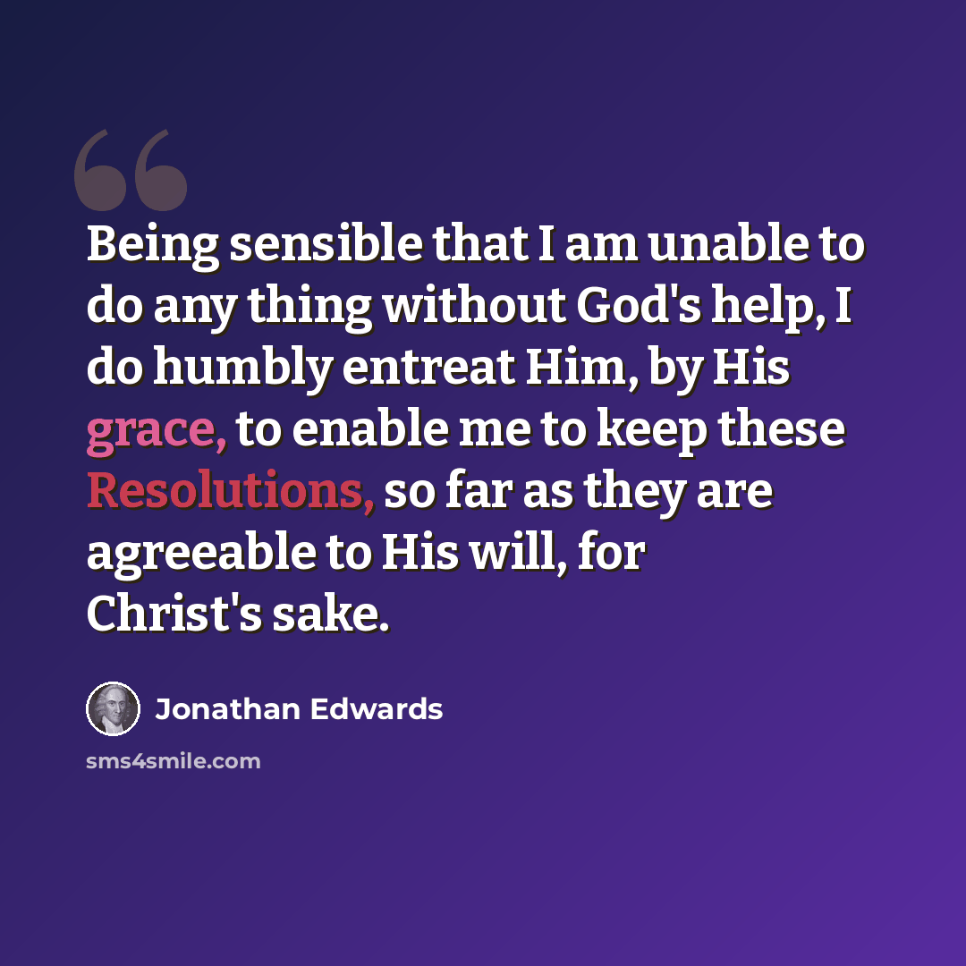 “Being sensible that I am unable to do any thing without God's help, I do humbly entreat Him, by His grace, to enable me to keep these Resolutions, so far as they are agreeable to His will, for Christ's sake.” quote by Jonathan Edwards
