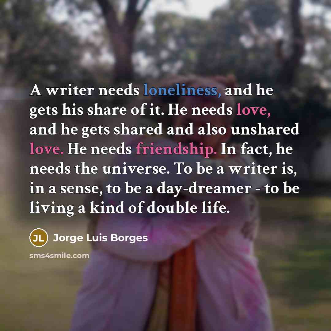 “A writer needs loneliness, and he gets his share of it. He needs love, and he gets shared and also unshared love. He needs friendship. In fact, he needs the universe. To be a writer is, in a sense, to be a day-dreamer - to be living a kind of double life.” quote by Jorge Luis Borges
