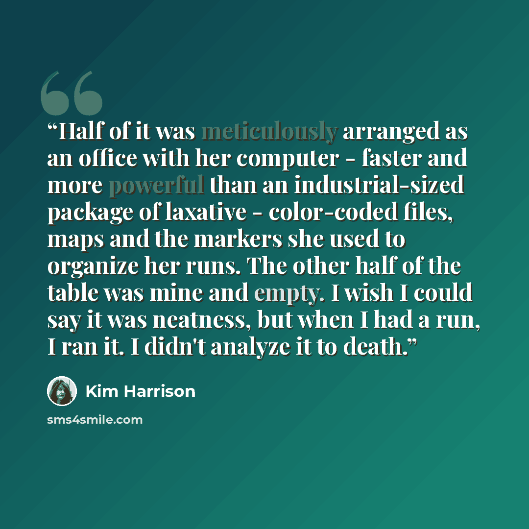 “Half of it was meticulously arranged as an office with her computer - faster and more powerful than an industrial-sized package of laxative - color-coded files, maps and the markers she used to organize her runs. The other half of the table was mine and empty. I wish I could say it was neatness…” quote by Kim Harrison