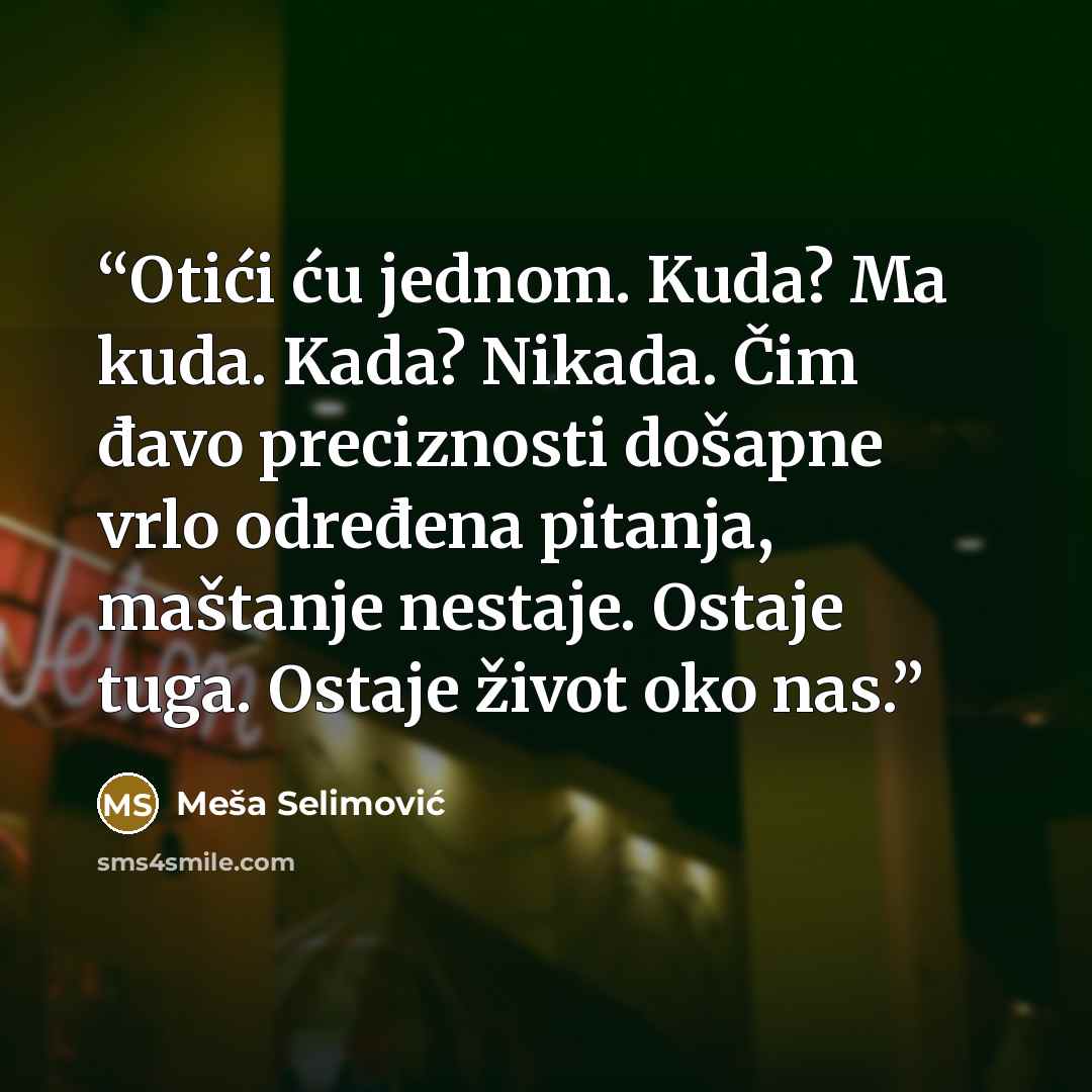“Otići ću jednom. Kuda? Ma kuda. Kada? Nikada. Čim đavo preciznosti došapne vrlo određena pitanja, maštanje nestaje. Ostaje tuga. Ostaje život oko nas.” quote by Meša Selimović
