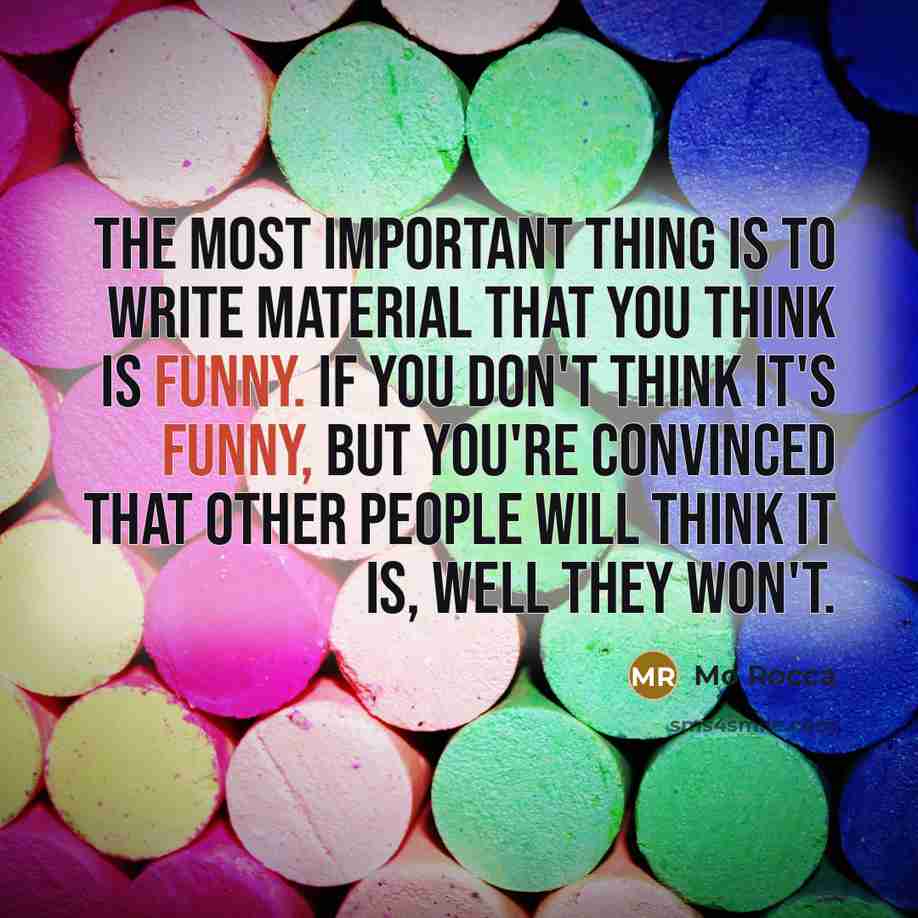 “The most important thing is to write material that YOU think is funny. If you don't think it's funny, but you're convinced that other people will think it is, well they won't.” quote by Mo Rocca
