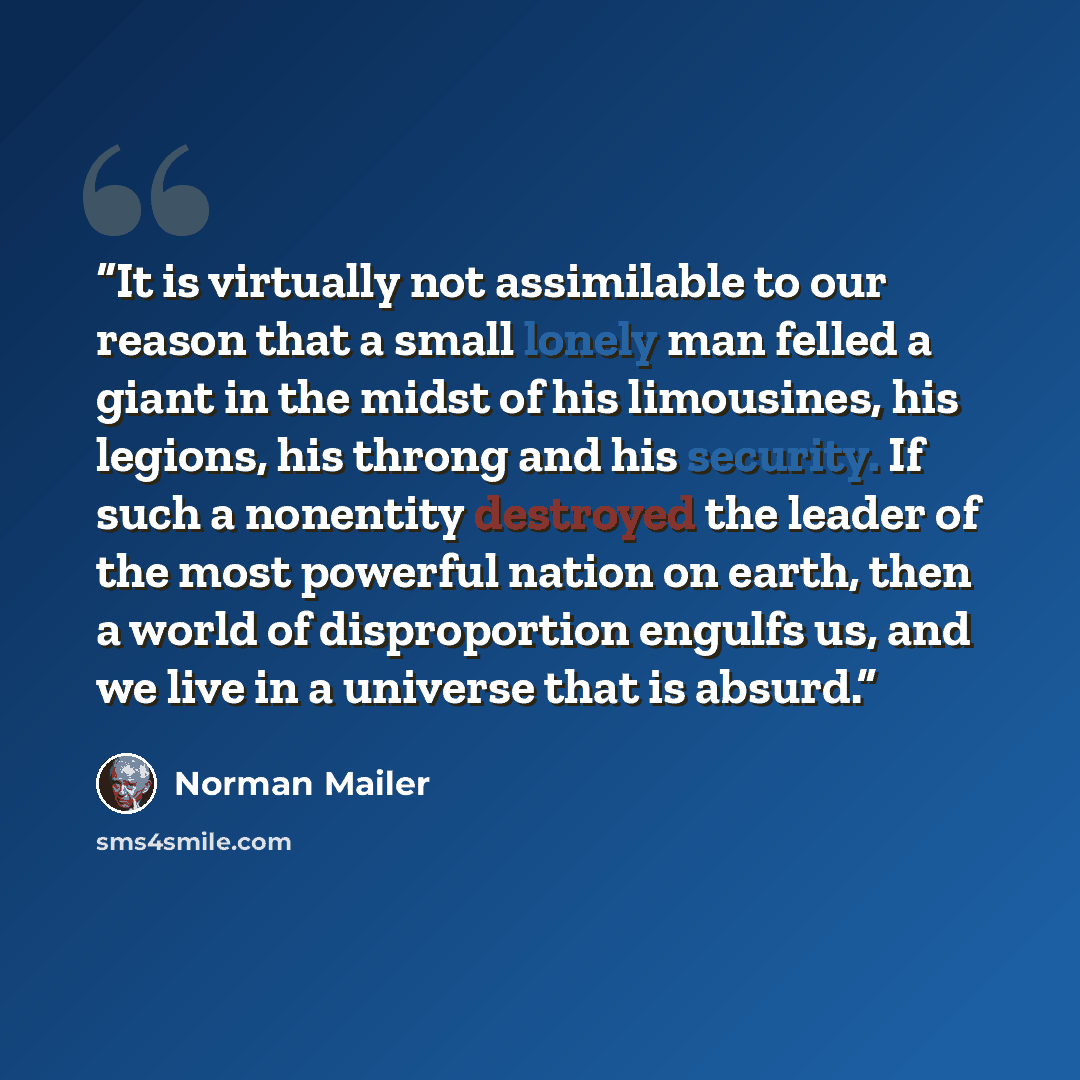 “It is virtually not assimilable to our reason that a small lonely man felled a giant in the midst of his limousines, his legions, his throng and his security. If such a nonentity destroyed the leader of the most powerful nation on earth, then a world of disproportion engulfs us, and we live in a…” quote by Norman Mailer