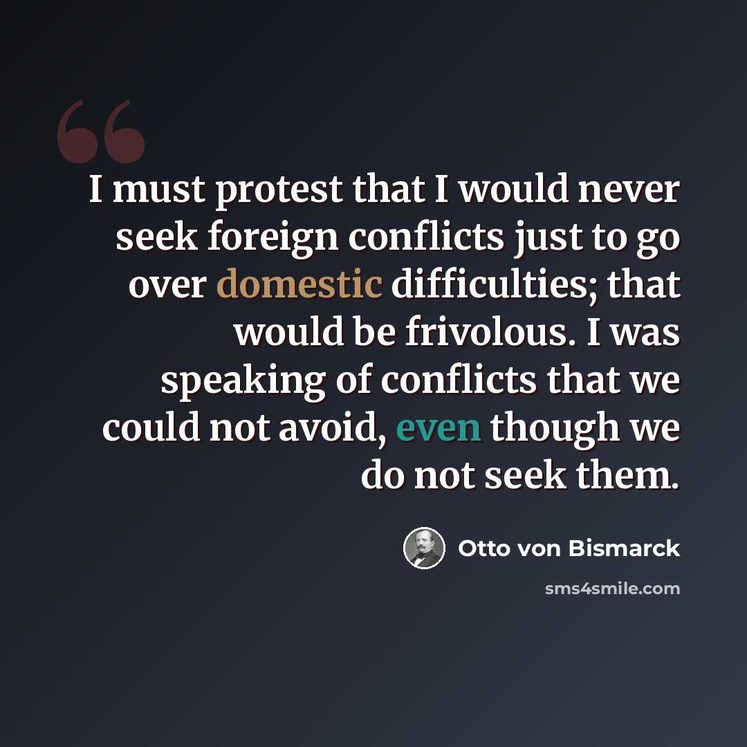 “I must protest that I would never seek foreign conflicts just to go over domestic difficulties; that would be frivolous. I was speaking of conflicts that we could not avoid, even though we do not seek them.” quote by Otto von Bismarck