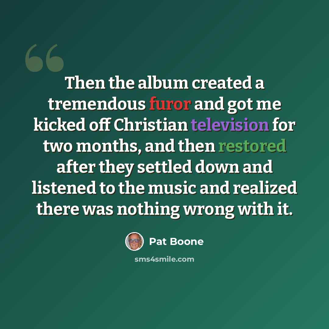 “Then the album created a tremendous furor and got me kicked off Christian television for two months, and then restored after they settled down and listened to the music and realized there was nothing wrong with it.” quote by Pat Boone