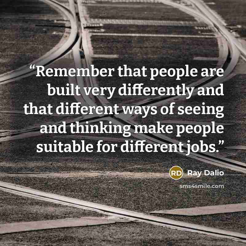 “Remember that people are built very differently and that different ways of seeing and thinking make people suitable for different jobs.” quote by Ray Dalio