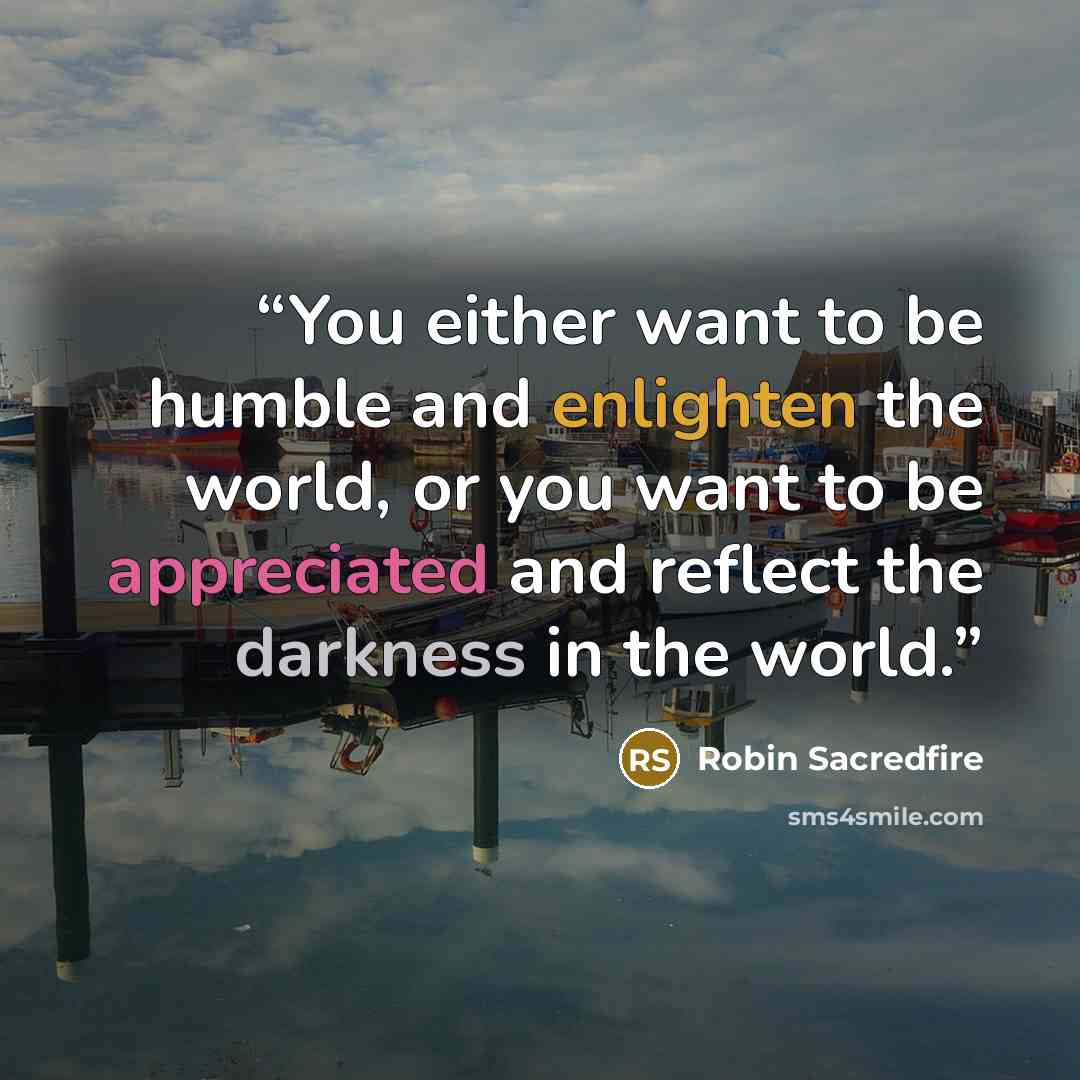 “You either want to be humble and enlighten the world, or you want to be appreciated and reflect the darkness in the world.” quote by Robin Sacredfire